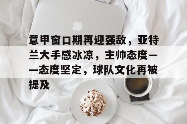 威尼斯人游戏 -意甲窗口期再迎强敌，亚特兰大手感冰凉，主帅态度——态度坚定，球队文化再被提及的简单介绍